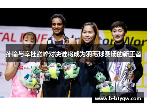孙瑜与辛杜巅峰对决谁将成为羽毛球赛场的新王者