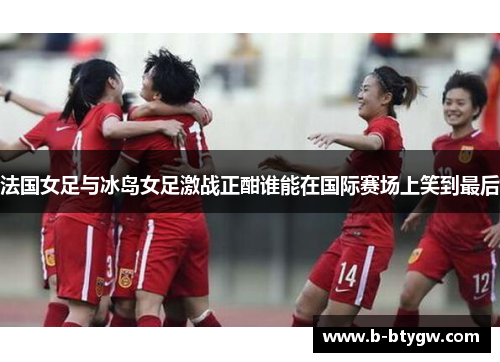 法国女足与冰岛女足激战正酣谁能在国际赛场上笑到最后